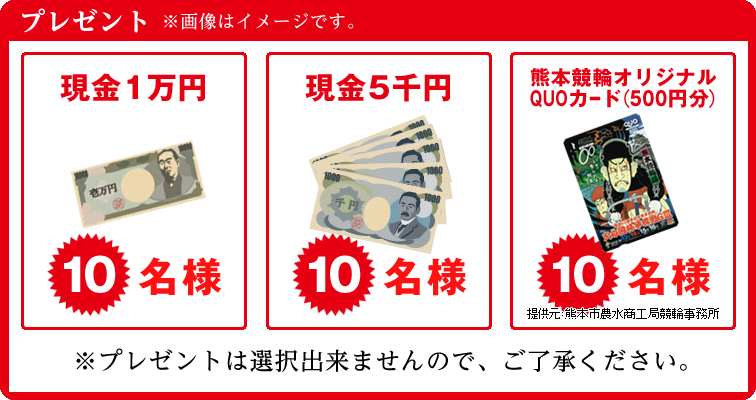 プレゼント 現金1万円 10名様 現金5千円 10名様 熊本競輪オリジナルQUOカード(500円分) 10名様 提供元 熊本市農水商工局競輪事務所 ※画像はイメージです。※プレゼントの選択は出来ませんのでご了承ください。
