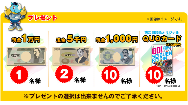 プレゼント 現金1万円 1名様 現金5千円 2名様 現金千円 10名様 西武園競輪オリジナルQUOカード(500円分) 10名様 提供元:埼玉県 県営競技事務所 ※プレゼントは選択は出来ませんのでご了承ください。 ※画像はイメージです。