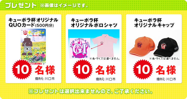 プレゼント ※画像はイメージです。 キューポラ杯オリジナルQUOカード(500円分) 10名様、キューポラ杯オリジナルポロシャツ ※色・サイズは選べません。 10名様、キューポラ杯オリジナルキャップ ※色・サイズは選べません。 10名様 提供元:川口市 ※プレゼントは選択できませんので、ご了承ください。