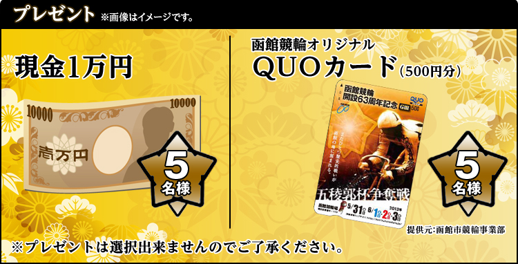 プレゼント ※画像はイメージです。 現金1万円 5名様 函館競輪オリジナルQUOカード(500円分) 5名様 提供元:函館市競輪事業部 ※プレゼントの選択は出来ませんのでご了承ください。