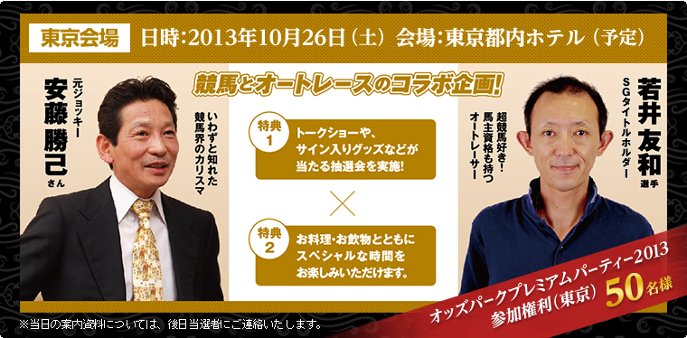 東京会場 日時:2013年10月26日(土) 会場:東京都内ホテル(予定) 競馬とオートレースのコラボ企画 特典1:トークショーや、サイン入りグッズなどが当たる抽選会を実施! 特典2:お料理・お飲物とともにスペシャルな時間をお楽しみいただけます。 いわずと知れた競馬界のカリスマ 元ジョッキー安藤勝己さん SGタイトルホルダー 若井友和選手 超競馬好き!馬主資格も持つオートレーサー オッズパークプレミアムパーティー2013参加権利(東京)50名様 ※当日の案内資料については、後日当選者にご連絡いたします。