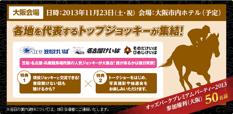 大阪会場 日時:2013年11月23日(土・祝) 会場:大阪市内ホテル(予定) 各地を代表するトップジョッキーが集結! 笠松・名古屋・兵庫競馬所属の人気ジョッキーが大集合!誰が来るかは後日発表! 特典1:現役ジョッキーと交流できる!普段聴けない話も聴けるかも? 特典2:トークショーをはじめ、写真撮影や抽選会をお楽しみいただけます。 オッズパークプレミアムパーティー2013参加権利(大阪)50名様 ※当日の案内資料については、後日当選者にご連絡いたします。