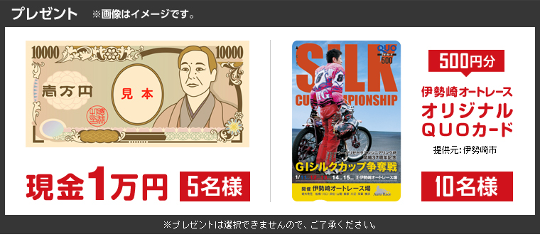 プレゼント ※画像はイメージです。 現金1万円 5名様 伊勢崎オートレースオリジナルQUOカード(500円分)10名様(提供元:伊勢崎市) ※プレゼントは選択できませんので、ご了承ください。
