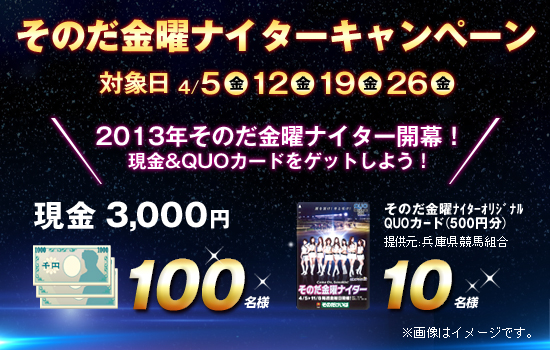 そのだ金曜ナイターキャンペーン 対象日:4月5日(金)、12日(金)、19日(金)、26日(金) 2013年 そのだ金曜ナイター開幕!現金&QUOカードをゲットしよう! 現金3,000円 100名様 そのだ金曜ナイターオリジナルQUOカード 10名様 提供:兵庫県競馬組合 ※画像はイメージです。