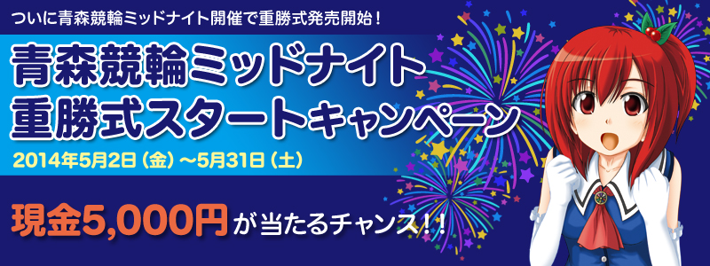 青森競輪ミッドナイト重勝式スタートキャンペーン ついに青森競輪ミッドナイト開催で重勝式発売開始! 現金5,000円が当たるチャンス!! 2014年5月2日(金)〜5月31日(土)