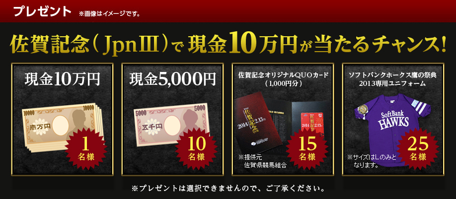 プレゼント ※画像はイメージです。 佐賀記念(JpnIII)で現金10万円が当たるチャンス! 現金10万円 1名様 現金5,000円 10名様 佐賀記念オリジナルQUOカード(1,000円分) 15名様 ソフトバンクホークス鷹の祭典2013専用ユニフォーム 25名様 ※プレゼントは選択出来ませんのでご了承ください。