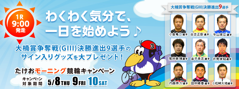 【武雄競輪】たけおモーニング競輪キャンペーン 【1R 9:00発走】わくわく気分で、一日を始めよう♪大楠賞争奪戦(GIII)決勝進出9選手のサイン入りグッズを大プレゼント! 【大楠賞争奪戦(GIII)決勝進出9選手】金子貴志選手、荒井崇博選手、伏見俊昭選手、小倉竜二選手、合志正臣選手、牛山貴広選手、内藤秀久選手、田中晴基選手、小松崎大地選手 キャンペーン対象期間:2014年5月8日(木)〜5月10日(土)