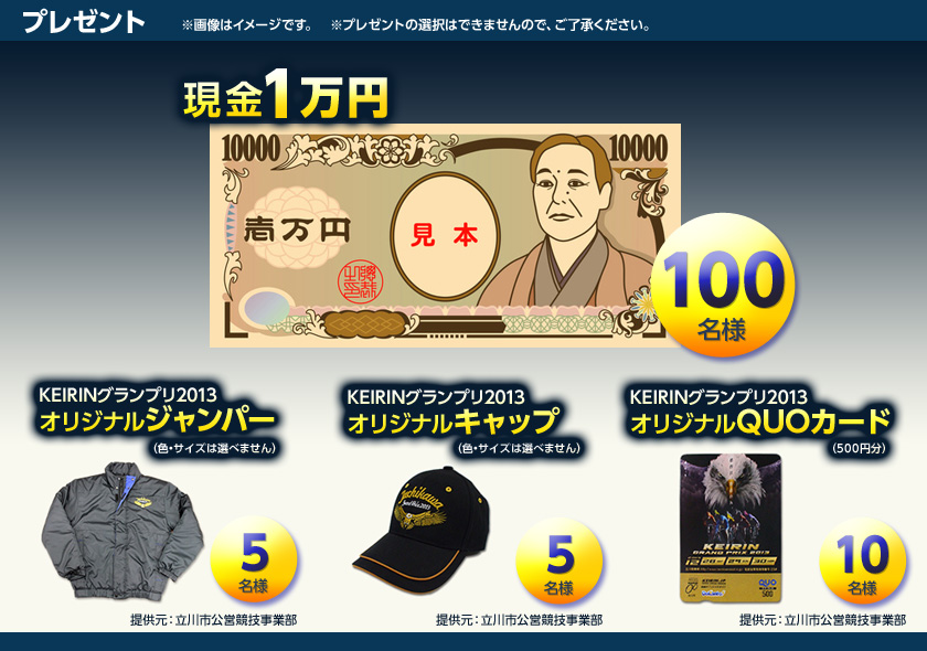 プレゼント ※画像はイメージです。 現金1万円 100名様
KEIRINグランプリ2013オリジナルジャンパー(色、サイズは選べません) 5名様(提供元:立川市公営競技事業部) KEIRINグランプリ2013オリジナルキャップ(色、サイズは選べません) 5名様(提供元:立川市公営競技事業部)KEIRINグランプリ2013オリジナルQUOカード(500円分) 10名様(提供元:立川市公営競技事業部) ※プレゼントは選択出来ませんのでご了承ください。