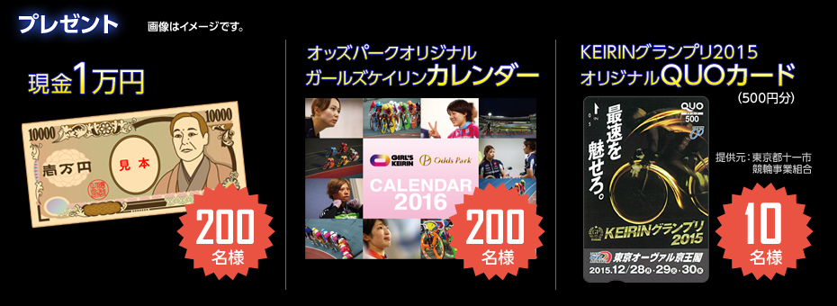 プレゼント 画像はイメージです。 現金1万円 200名様/オッズパークオリジナルガールズケイリンカレンダー 200名様/KEIRINグランプリ2015オリジナルQUOカード(500円分) 10名様(提供元:東京都十一市競輪事業組合)