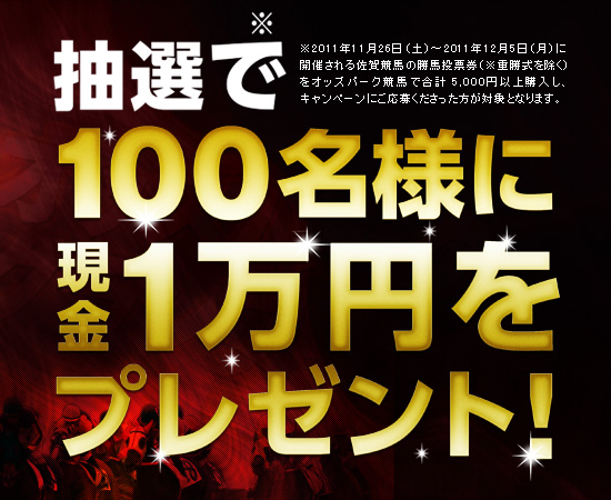 抽選で100名様に現金1万円をプレゼント!2011年11月26日(土)〜2011年12月5日(月)に開催される佐賀競馬の勝馬投票券(※重勝式を除く)をオッズパーク競馬で合計 5,000円以上購入し、キャンペーンにご応募くださった方が対象となります。