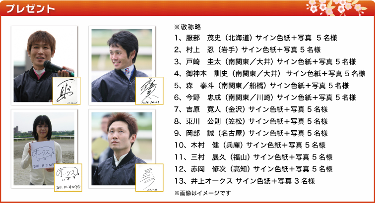 ※敬称略1、服部 茂史(北海道) サイン色紙+写真 5名様 2、村上 忍(岩手) サイン色紙+写真 5名様3、戸崎 圭太(南関東/大井) サイン色紙+写真 5名様4、御神本 訓史(南関東/大井) サイン色紙+写真 5名様5、森 泰斗(南関東/船橋) サイン色紙+写真 5名様6、今野 忠成(南関東/川崎) サイン色紙+写真 5名様7、吉原 寛人(金沢) サイン色紙+写真 5名様8、東川 公則(笠松) サイン色紙+写真 5名様9、岡部 誠(名古屋) サイン色紙+写真 5名様10、木村 健(兵庫) サイン色紙+写真 5名様11、三村 展久(福山) サイン色紙+写真 5名様12、赤岡 修次(高知) サイン色紙+写真 5名様13、井上オークス サイン色紙+写真 3名様 ※画像はイメージです