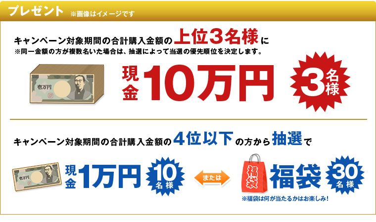 プレゼント ※画像はイメージです。 キャンペーン対象期間の合計購入金額の上位3名様に ※同一金額の方が複数名いた場合は、抽選によって当選の優先順位を決定します。 現金10万円 3名様 キャンペーン対象期間の合計購入金額の4位以下の方から抽選で 現金1万円を10名様、福袋を30名様 福袋は何が当たるかはお楽しみ!