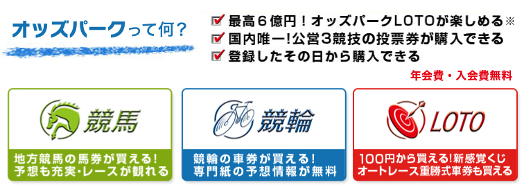 オッズパークって何?年会費・入会費無料 最高6億円!オッズパークLOTOが楽しめる※ 国内唯一!公営3競技の投票券が購入できる 登録したその日から購入できる 競馬 地方競馬の馬券が買える!予想も充実・レースが観れる 競輪 競輪の車券が買える!専門紙の予想情報が無料 LOTO 100円から買える!新感覚クジ オートレース重勝式車券も買える
