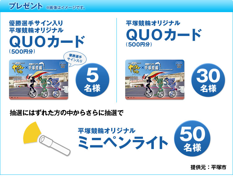 プレゼント ※画像イメージです。 優勝選手サイン入り平塚競輪オリジナルQUOカード(500円)5名様 平塚競輪オリジナルQUOカード(500円)30名様 抽選にはずれた方の中からさらに抽選で 平塚競輪オリジナルミニペンライト50名様 提供元:平塚市