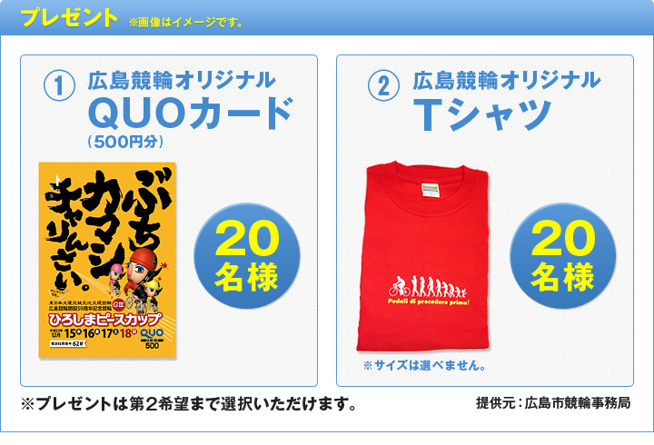プレゼント ※画像はイメージです。@広島競輪オリジナルQUOカード(500円分) 20名様 A広島競輪オリジナルTシャツ 20名様 ※サイズは選べません。 ※プレゼントは第2希望まで選択いただけます。 提供元:広島市競輪事務局