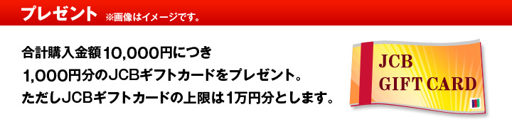 プレゼント ※画像はイメージです。 合計購入金額10,000円につき1,000円分のJCBギフトカードをプレゼント。ただしJCBギフトカードの上限は1万円分とします。