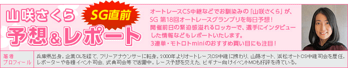 山咲さくら SG直前予想&レポート オートレースCS中継などでお馴染みの「山咲さくら」が、SGオートレースグランプリを毎日予想!開催前日の緊迫感溢れるロッカーで、選手にインタビューした情報などもレポートいたします。3連単・モトロトminiのおすすめ買い目にも注目! 著者プロフィール:山咲さくら 兵庫県出身。企業OLを経て、フリーアナウンサーに転身。2000年よりオートレースCS中継に携わり、山陽オート、浜松オートCS中継司会を歴任。リポーターや各種イベント司会、式典司会等で活躍中。レース予想を交えた、ビギナー向けイベントMCも好評を得ている。