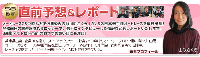 SG飯塚 直前予想&レポート オートレースCS中継などでお馴染みの「山咲さくら」が、SG日本選手権オートレースを毎日予想!開催前日の緊迫感溢れるロッカーで、選手にインタビューした情報などもレポートいたします。3連単・モトロトminiのおすすめ買い目にも注目! 著者プロフィール:山咲さくら 兵庫県出身。企業OLを経て、フリーアナウンサーに転身。2000年よりオートレースCS中継に携わり、山陽オート、浜松オートCS中継司会を歴任。リポーターや各種イベント司会、式典司会等で活躍中。レース予想を交えた、ビギナー向けイベントMCも好評を得ている。