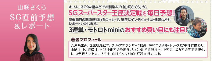 山咲さくら SG直前予想&レポート オートレースCS中継などでお馴染みの「山咲さくら」が、SGオートレースグランプリを毎日予想!開催前日の緊迫感溢れるロッカーで、選手にインタビューした情報などもレポートいたします。3連単・モトロトminiのおすすめ買い目にも注目! 著者プロフィール:山咲さくら 兵庫県出身。企業OLを経て、フリーアナウンサーに転身。2000年よりオートレースCS中継に携わり、山陽オート、浜松オートCS中継司会を歴任。リポーターや各種イベント司会、式典司会等で活躍中。レース予想を交えた、ビギナー向けイベントMCも好評を得ている。