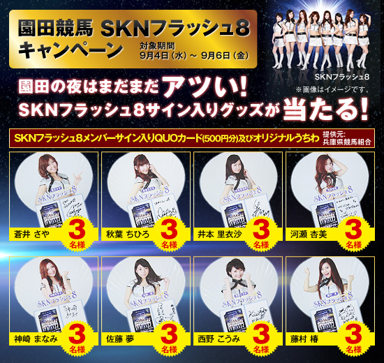 園田競馬 SKNフラッシュ8キャンペーン 対象期間 9月4日(水)〜9月6日(金) 園田の夜はまだまだアツい!SKNフラッシュ8サイン入りグッズが当たる! SKNフラッシュ8メンバーサイン入りQUOカード(500円分)及びオリジナルうちわ 蒼井さや 3名様 秋葉ちひろ 3名様 井本里衣沙 3名様 河瀬杏美 3名様 神崎まなみ 3名様 佐藤夢 3名様 西野こうみ 3名様 藤村椿 3名様 提供元:兵庫県競馬組合 ※画像はイメージです。