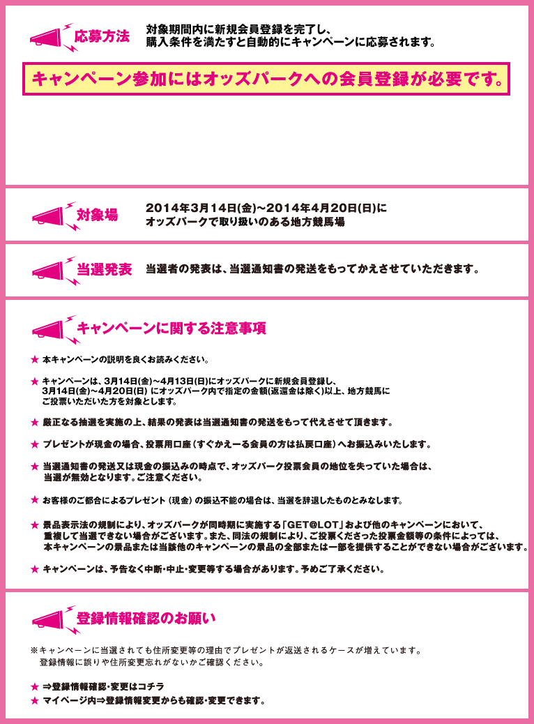 応募方法
    対象期間内に新規会員登録を完了し、 購入条件を満たすと自動的にキャンペーンに応募されます。
    対象場
    2014年3月14日(金)～2014年4月20日(日)に
    オッズパークで取扱いのある地方競馬場
    当選発表
    当選者の発表は、当選通知書の発送をもって
    かえさせていただきます。
    キャンペーンに関する注意事項
    ★本キャンペーンの説明をよく読みご応募ください。
    ★キャンペーンは、3月14日(金)～4月13日(日)にオッズパークに新規会員登録し、3月14日(金)～4月20日(日) にオッズパーク内で指定の金額(返還金は除く)以上、地方競馬にご投票いただいた方を対象とします。
    ★厳正なる抽選を実施の上、結果の発表は当選通知書の発送をもって
    代えさせて頂きます。
    ★プレゼントが現金の場合、投票用口座（すぐかえーる会員の方は払戻口座）へ
    お振込みいたします。
    ★当選通知書の発送又は現金の振込みの時点で、
    オッズパーク投票会員の地位を失っていた場合は、
    当選が無効となります。ご注意ください。
    ★お客様のご都合によるプレゼント（現金）の振込不能の場合は、当選を辞退したものとみなします。
    ★景品表示法の規制により、オッズパークが同時期に実施する
    「GET@LOT」および他のキャンペーンにおいて、重複して
    当選できない場合がございます。また、同法の規制により、
    ご投票くださった投票金額等の条件によっては、本キャンペーンの
    景品または当該他のキャンペーンの景品の全部または一部を
    提供することができない場合がございます。
    ★キャンペーンは、予告なく中断・中止・変更等する場合があります。
    予めご了承ください。
    登録情報確認のお願い
    ※キャンペーンに当選されても住所変更等の理由でプレゼントが
    返送されるケースが増えています。
    登録情報に誤りや住所変更忘れがないかご確認ください。
    ★⇒登録情報確認・変更はコチラ
    ★マイページ内⇒登録情報変更からも確認・変更できます。
