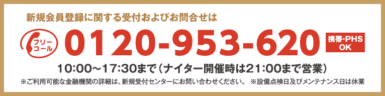 新規会員登録に関する受付およびお問合せは
フリーコール0120-953-620 携帯・PHS OK
10：00～17：30まで（ナイター開催時は21：00まで営業）
※ご利用可能な金融機関の詳細は、新規受付センターにお問い合わせください。
※設備点検日及びメンテナンス日は休業