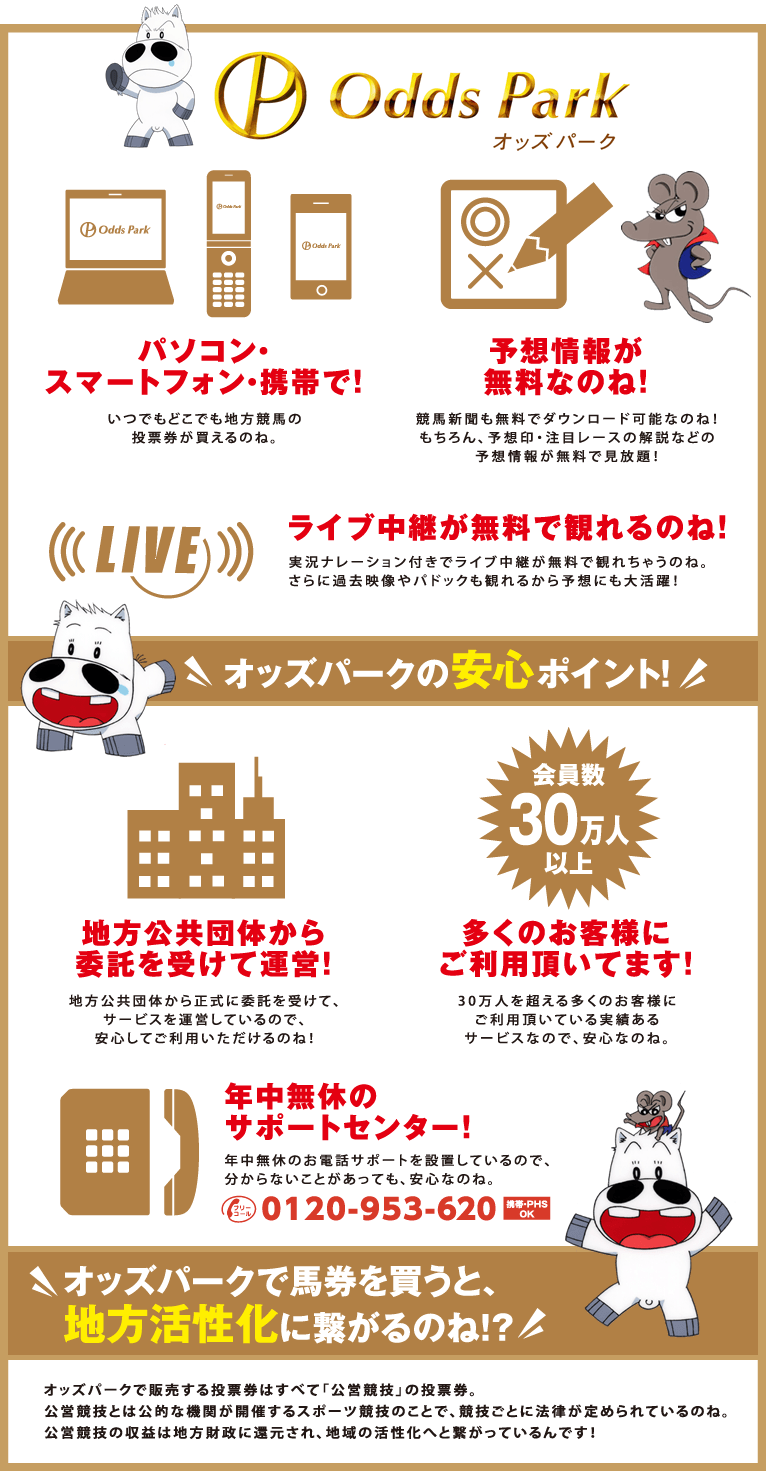 オッズパーク
パソコン・スマートフォン・携帯で！
いつでもどこでも地方競馬の投票券が買えるのね。
予想情報が無料なのね！
競馬新聞も無料でダウンロード可能なのね！
もちろん、予想印・注目レースの解説などの
予想情報が無料で見放題！
ライブ中継が無料で観れるのね！
実況ナレーション付きでライブ中継が無料で観れちゃうのね。
さらに過去映像やパドックも観れるから予想にも大活躍！
オッズパークの安心ポイント！
地方公共団体から委託を受けて運営！
地方公共団体から正式に委託を受けて、
サービスを運営しているので、
安心してご利用いただけるのね！
多くのお客様にご利用頂いてます！
30万人を超える多くのお客様にご利用頂いている実績ある
サービスなので、安心なのね。
年中無休のサポートセンター！
年中無休のお電話サポートを設置しているので、
分からないことがあっても、安心なのね。
フリーコール0120-953-620
オッズパークで馬券を買うと、地方活性化に繋がるのね！？
オッズパークで販売する投票券はすべて「公営競技」の投票券。
公営競技とは公的な機関が開催するスポーツ競技のことで、
競技ごとに法律が定められているのね。
公営競技の収益は地方財政に還元され、
地域の活性化へと繋がっているんです！