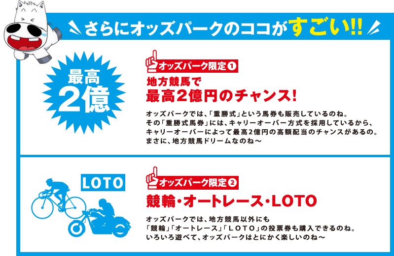 さらにオッズパークのココがすごい！！
オッズパーク限定1
最高2億円のチャンス！
オッズパークでは、「重勝式」という馬券も販売しているのね。
その「重勝式馬券」には、キャリーオーバー方式を採用しているから、
キャリーオーバーによって最高2億円の高額配当のチャンスがあるの。
まさに、地方競馬ドリームなのね～
オッズパーク限定2
競輪・オートレース・ＬＯＴＯオッズパークでは、地方競馬以外にも
「競輪」「オートレース」「ＬＯＴＯ」の投票券も購入できるのね。
いろいろ遊べて、オッズパークはとにかく楽しいのね～