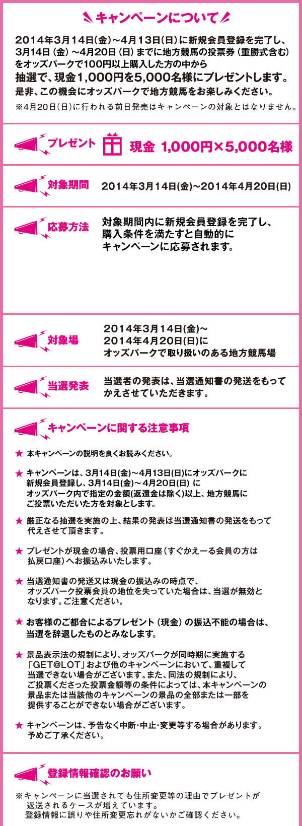 キャンペーンについて
2014年3月14日（金）～4月13日（日）に新規会員登録を完了し、3月14日（金）～4月20日（日）までに
地方競馬の投票券（重勝式含む）をオッズパークで100円以上購入した方の中から抽選で、
    現金1,000円を5,000名様にプレゼントします。
    是非、この機会にオッズパークで地方競馬をお楽しみください。
    ※4月20日（日）に行われる前日発売はキャンペーンの対象とはなりません。
    プレゼント
    現金 1,000円×5,000名様
    対象期間
    2014年3月14日(金)～2014年4月20日(日)
    対象場
    2014年3月14日(金)～2014年4月20日(日)に
    オッズパークで取り扱いのある地方競馬場
    当選発表
    当選者の発表は、当選通知書の発送をもって
    かえさせていただきます。
    キャンペーンに関する注意事項
    ★本キャンペーンの説明をよく読みご応募ください。
    ★キャンペーンは、3月14日(金)～4月13日(日)にオッズパークに新規会員登録し、3月14日(金)～4月20日(日) にオッズパーク内で指定の金額(返還金は除く)以上、地方競馬にご投票いただいた方を対象とします。
    ★厳正なる抽選を実施の上、結果の発表は当選通知書の発送をもって
    代えさせて頂きます。
    ★プレゼントが現金の場合、投票用口座（すぐかえーる会員の方は払戻口座）へ
    お振込みいたします。
    ★当選通知書の発送又は現金の振込みの時点で、
    オッズパーク投票会員の地位を失っていた場合は、
    当選が無効となります。ご注意ください。
    ★お客様のご都合によるプレゼント（現金）の振込不能の場合は、当選を辞退したものとみなします。
    ★景品表示法の規制により、オッズパークが同時期に実施する
    「GET@LOT」および他のキャンペーンにおいて、重複して
    当選できない場合がございます。また、同法の規制により、
    ご投票くださった投票金額等の条件によっては、本キャンペーンの
    景品または当該他のキャンペーンの景品の全部または一部を
    提供することができない場合がございます。
    ★キャンペーンは、予告なく中断・中止・変更等する場合があります。
    予めご了承ください。
    登録情報確認のお願い
    ※キャンペーンに当選されても住所変更等の理由でプレゼントが
    返送されるケースが増えています。
    登録情報に誤りや住所変更忘れがないかご確認ください。