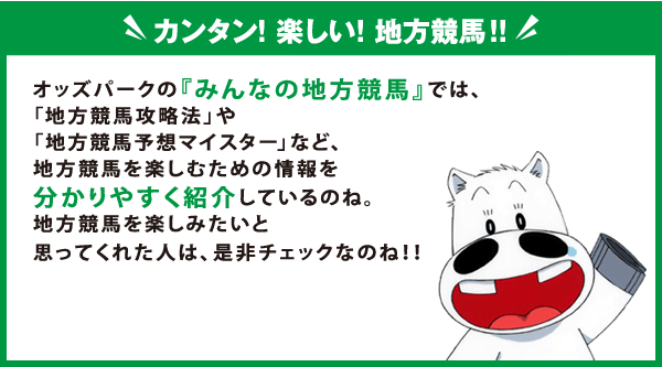 カンタン！楽しい！地方競馬！！
    オッズパークの『みんなの地方競馬』では、
    「地方競馬攻略法」や「地方競馬予想マイスター」など、
    地方競馬を楽しむための情報を分かりやすく紹介しているのね。
    地方競馬を楽しみたいと思ってくれた人は、是非チェックなのね！！