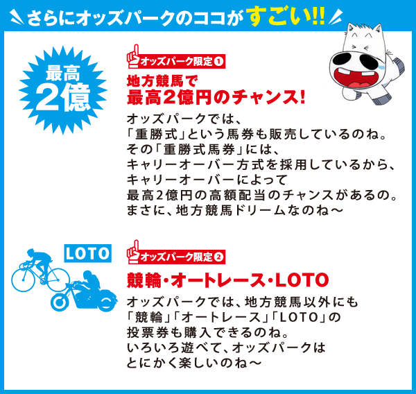 さらにオッズパークのココがすごい！！
オッズパーク限定1
最高2億円のチャンス！
オッズパークでは、「重勝式」という馬券も販売しているのね。
その「重勝式馬券」には、キャリーオーバー方式を採用しているから、
キャリーオーバーによって最高2億円の高額配当のチャンスがあるの。
まさに、地方競馬ドリームなのね～
オッズパーク限定2
競輪・オートレース・ＬＯＴＯオッズパークでは、地方競馬以外にも
「競輪」「オートレース」「ＬＯＴＯ」の投票券も購入できるのね。
いろいろ遊べて、オッズパークはとにかく楽しいのね～