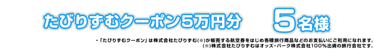 たびりずむクーポン5万円分 5名様 ・「たびりずむクーポン」は株式会社たびりずむ(※)が販売する航空券をはじめ各種旅行商品などのお支払いにご利用になれます。 (※)株式会社たびりずむはオッズ・パーク株式会社100%出資の旅行会社です。
