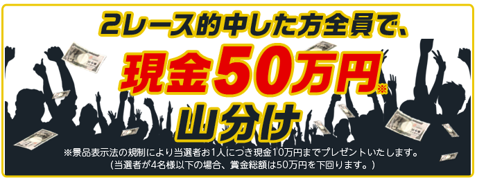 2レース的中した方全員で現金50万円※山分け ※景品表示法の規制により当選者お1人につき現金10万円までプレゼントいたします。(当選者が4名様以下の場合、賞金総額は50万円を下回ります。)