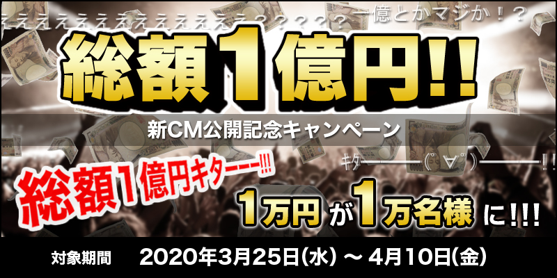 総額1億円!!新CM公開記念キャンペーン　対象期間　2020年3月25日（水）～4月10日（金）　総額1億円キターーー！！！1万円が1万名様に！！！
