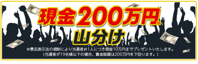 現金200万円※山分け ※景品表示法の規制により当選者お1人につき現金10万円までプレゼントいたします。(当選者が19名様以下の場合、賞金総額は200万円を下回ります。)