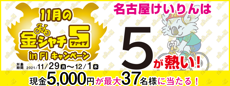 【名古屋競輪】11月の金シャチ5 in FIキャンペーン　対象期間　2021年11月29日（月）～12月1日（水）　現金5,000円が最大37名様に当たる！　名古屋けいりんは5が熱い！