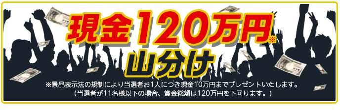 現金120万円山分け ※景品表示法の規制により当選者お1人につき現金10万円までプレゼントいたします。 (当選者が11名様以下の場合、賞金総額は120万円を下回ります。)