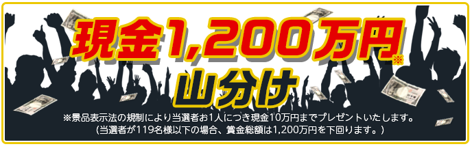 現金1,200万円山分け ※景品表示法の規制により当選者お1人につき現金10万円までプレゼントいたします。 (当選者が119名様以下の場合、賞金総額は1,200万円を下回ります。)