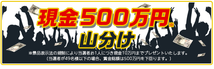 現金500万円山分け ※景品表示法の規制により当選者お1人につき現金10万円までプレゼントいたします。 (当選者が49名様以下の場合、賞金総額は500万円を下回ります。)