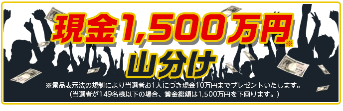 現金1,500万円山分け ※景品表示法の規制により当選者お1人につき現金10万円までプレゼントいたします。 (当選者が149名様以下の場合、賞金総額は1,500万円を下回ります。)