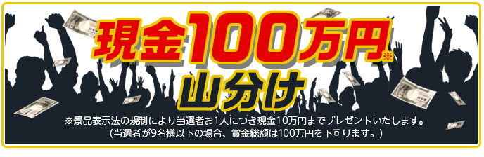 現金100万円山分け ※景品表示法の規制により当選者お1人につき現金10万円までプレゼントいたします。 (当選者が9名様以下の場合、賞金総額は100万円を下回ります。)