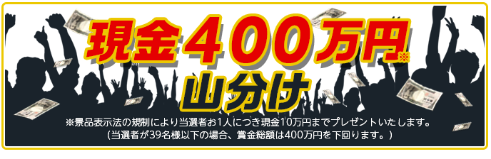 現金400万円山分け ※景品表示法の規制により当選者お1人につき現金10万円までプレゼントいたします。 (当選者が39名様以下の場合、賞金総額は400万円を下回ります。)
