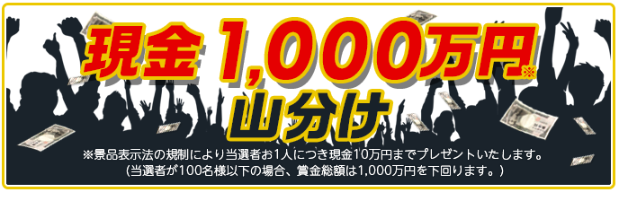 現金1,000万円山分け ※景品表示法の規制により当選者お1人につき現金10万円までプレゼントいたします。 (当選者が100名様以下の場合、賞金総額は1,000万円を下回ります。)