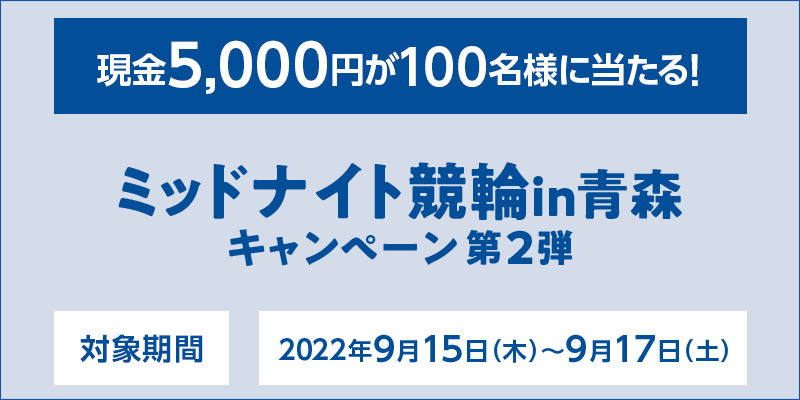 ミッドナイト競輪in青森キャンペーン第2弾　対象期間　2022年9月15日（木）～9月17日（土）　現金5,000円が100名様に当たる！