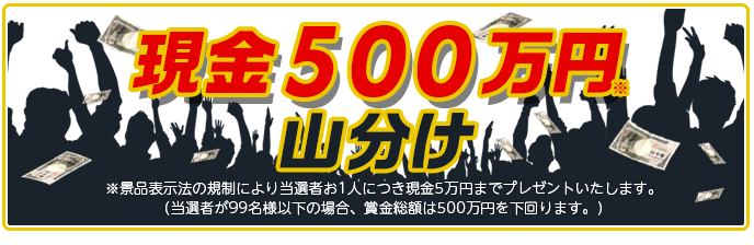 現金500万円山分け ※景品表示法の規制により当選者お1人につき現金5万円までプレゼントいたします。 (当選者が99名様以下の場合、賞金総額は500万円を下回ります。)