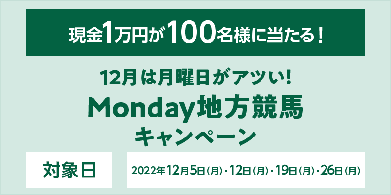 12月は月曜日がアツい！Monday地方競馬キャンペーン　対象日　2022年12月5日（月）・12日（月）・19日（月）・26日（月）　現金1万円が100名様に当たる！
