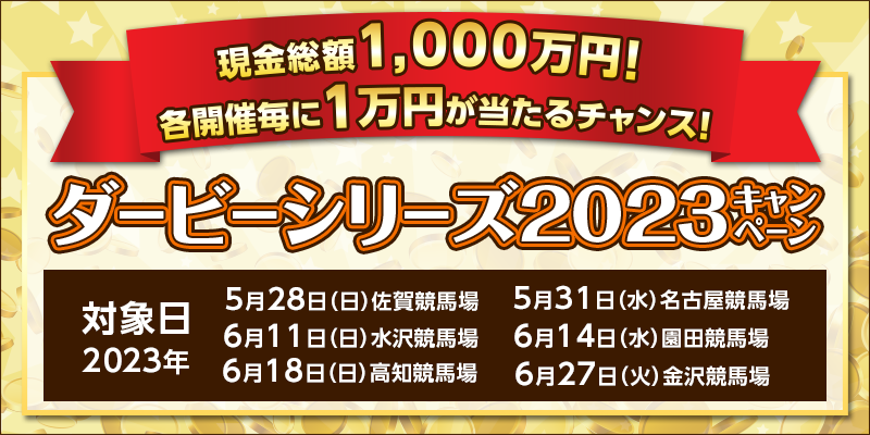 ダービーシリーズ2023キャンペーン　対象日　2023年5月28日（日）佐賀競馬場　5月31日（水）名古屋競馬場　6月11日（日）水沢競馬場　6月14日（水）園田競馬場　6月18日（日）高知競馬場　6月27日（火）金沢競馬場　現金総額1,000万円！各開催毎に1万円が当たるチャンス！
