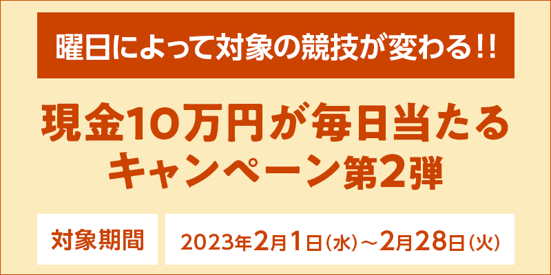 現金10万円が毎日当たるキャンペーン第2弾　対象期間　2023年2月1日（水）～2月28日（火）　曜日によって対象の競技が変わる！！