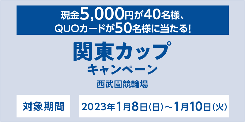 【西武園競輪】関東カップキャンペーン　対象期間　2023年1月8日（日）～1月10日（火）　対象場　西武園競輪場　現金5,000円が40名様、QUOカードが50名様に当たる！