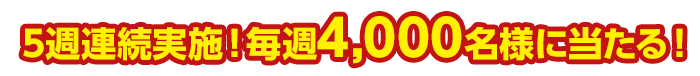 5週連続実施!毎週4,000名様に当たる!